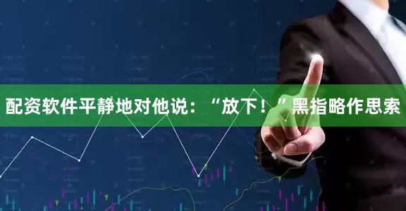 配资软件平静地对他说：“放下！”黑指略作思索
