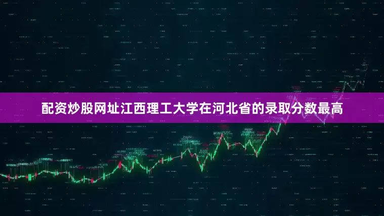 配资炒股网址江西理工大学在河北省的录取分数最高