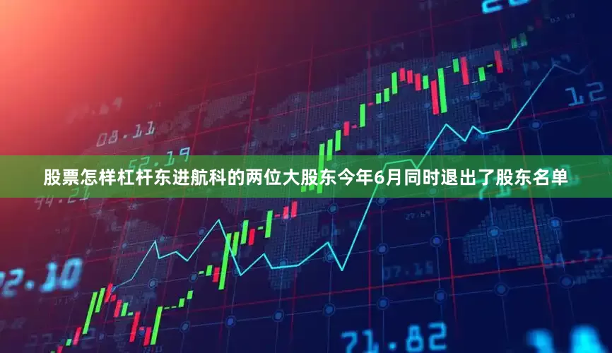 股票怎样杠杆东进航科的两位大股东今年6月同时退出了股东名单
