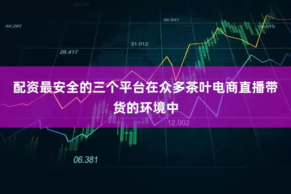 配资最安全的三个平台在众多茶叶电商直播带货的环境中