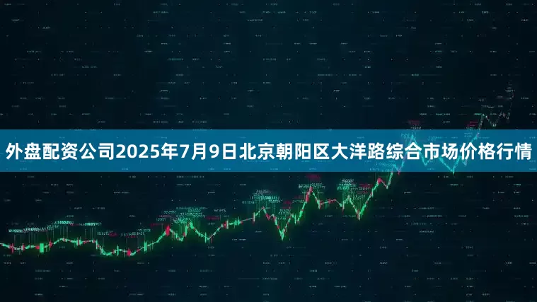 外盘配资公司2025年7月9日北京朝阳区大洋路综合市场价格行情
