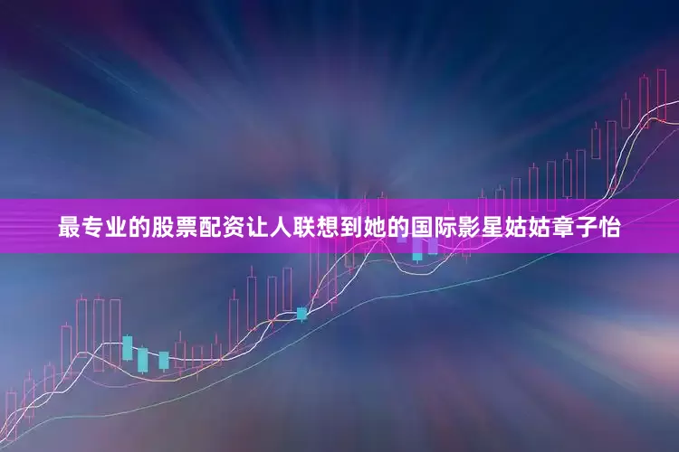 最专业的股票配资让人联想到她的国际影星姑姑章子怡