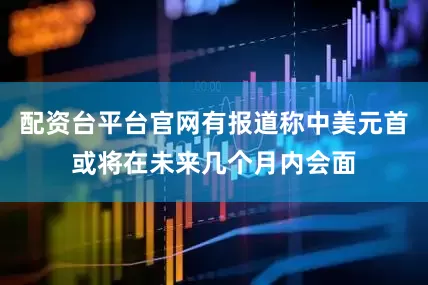 配资台平台官网有报道称中美元首或将在未来几个月内会面