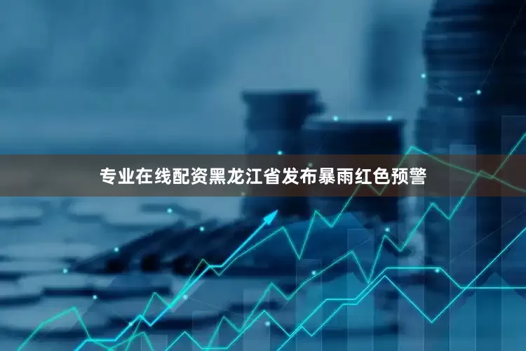 专业在线配资黑龙江省发布暴雨红色预警