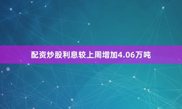 配资炒股利息较上周增加4.06万吨
