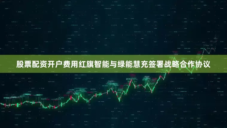 股票配资开户费用红旗智能与绿能慧充签署战略合作协议