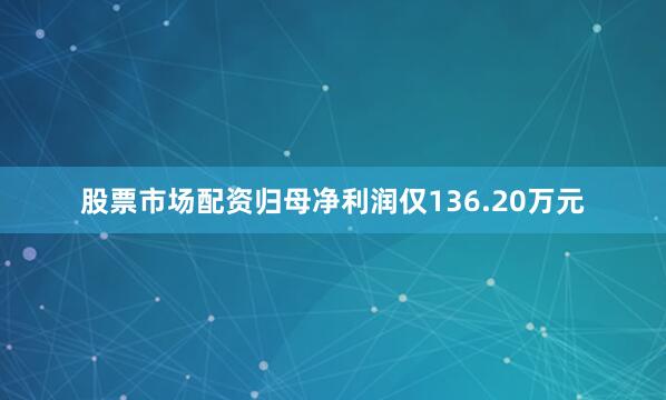 股票市场配资归母净利润仅136.20万元